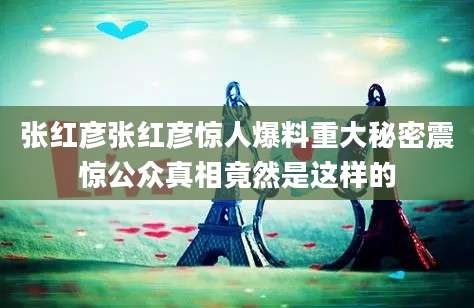 张红彦张红彦惊人爆料重大秘密震惊公众真相竟然是这样的
