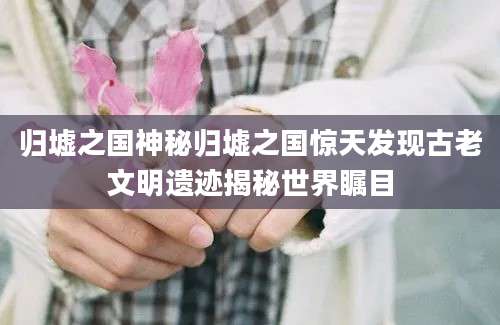 归墟之国神秘归墟之国惊天发现古老文明遗迹揭秘世界瞩目