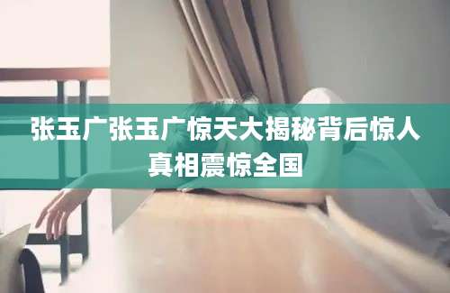 张玉广张玉广惊天大揭秘背后惊人真相震惊全国