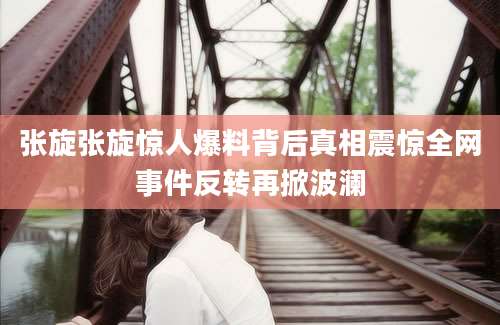 张旋张旋惊人爆料背后真相震惊全网事件反转再掀波澜