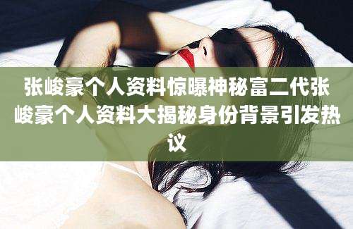 张峻豪个人资料惊曝神秘富二代张峻豪个人资料大揭秘身份背景引发热议