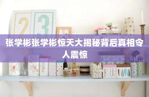 张学彬张学彬惊天大揭秘背后真相令人震惊