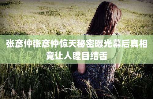 张彦仲张彦仲惊天秘密曝光幕后真相竟让人瞠目结舌