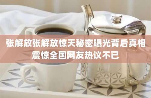 张解放张解放惊天秘密曝光背后真相震惊全国网友热议不已