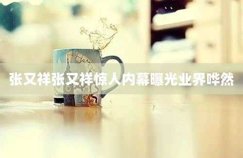 张又祥张又祥惊人内幕曝光业界哗然