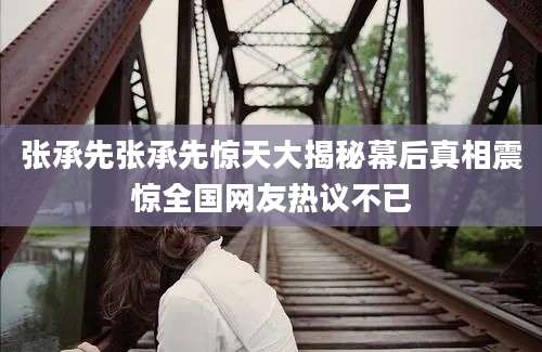 张承先张承先惊天大揭秘幕后真相震惊全国网友热议不已
