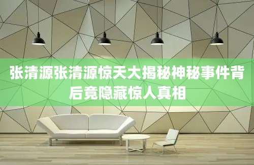 张清源张清源惊天大揭秘神秘事件背后竟隐藏惊人真相