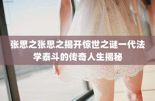 张思之张思之揭开惊世之谜一代法学泰斗的传奇人生揭秘