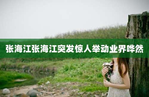张海江张海江突发惊人举动业界哗然