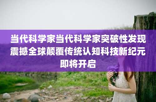 当代科学家当代科学家突破性发现震撼全球颠覆传统认知科技新纪元即将开启