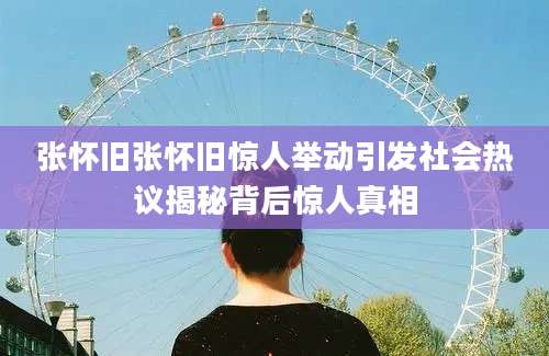 张怀旧张怀旧惊人举动引发社会热议揭秘背后惊人真相