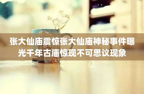 张大仙庙震惊张大仙庙神秘事件曝光千年古庙惊现不可思议现象