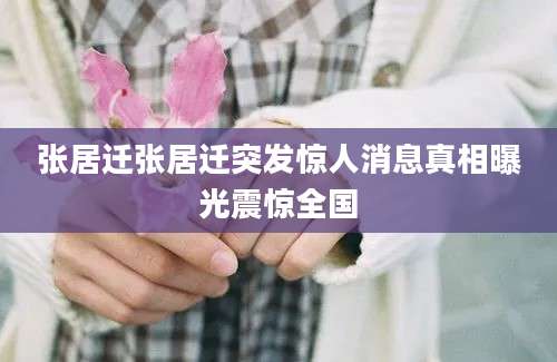 张居迁张居迁突发惊人消息真相曝光震惊全国