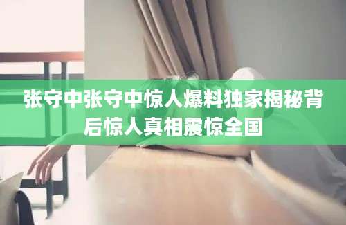 张守中张守中惊人爆料独家揭秘背后惊人真相震惊全国