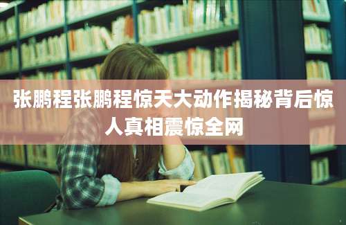 张鹏程张鹏程惊天大动作揭秘背后惊人真相震惊全网