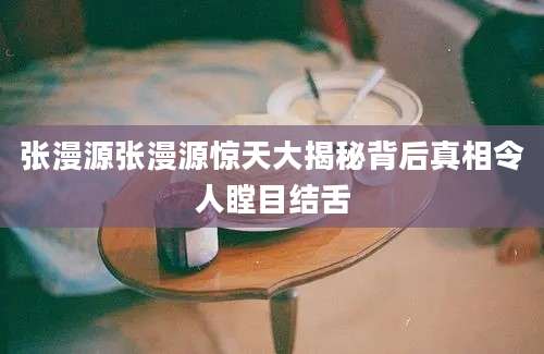 张漫源张漫源惊天大揭秘背后真相令人瞠目结舌