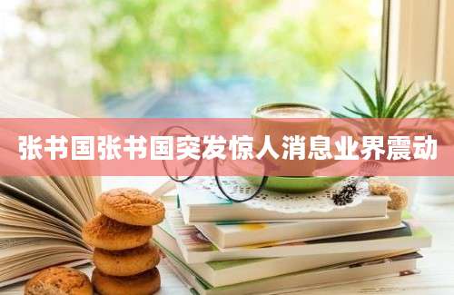 张书国张书国突发惊人消息业界震动