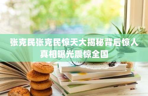 张克民张克民惊天大揭秘背后惊人真相曝光震惊全国