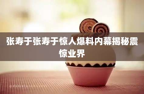 张寿于张寿于惊人爆料内幕揭秘震惊业界