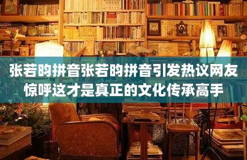 张若昀拼音张若昀拼音引发热议网友惊呼这才是真正的文化传承高手