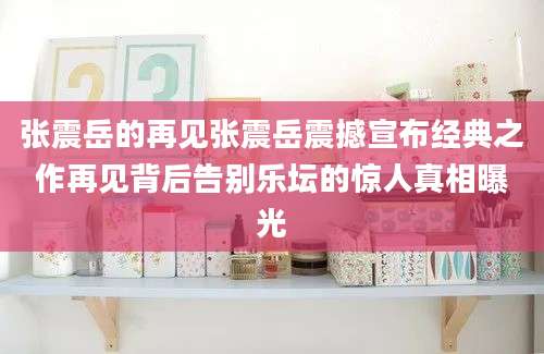 张震岳的再见张震岳震撼宣布经典之作再见背后告别乐坛的惊人真相曝光