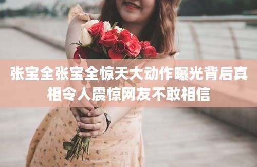 张宝全张宝全惊天大动作曝光背后真相令人震惊网友不敢相信