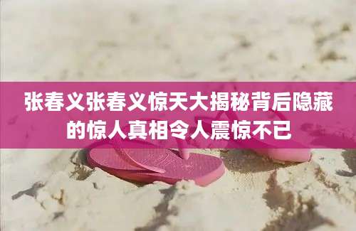 张春义张春义惊天大揭秘背后隐藏的惊人真相令人震惊不已