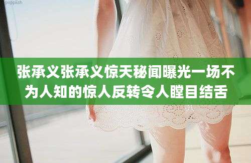 张承义张承义惊天秘闻曝光一场不为人知的惊人反转令人瞠目结舌
