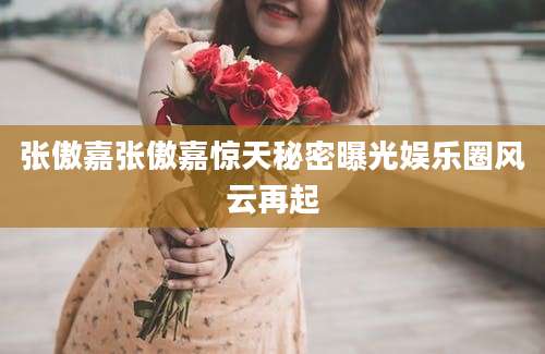 张傲嘉张傲嘉惊天秘密曝光娱乐圈风云再起