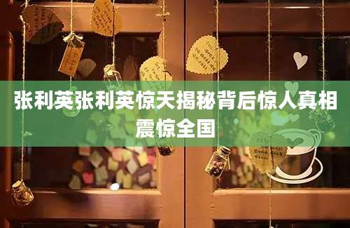 张利英张利英惊天揭秘背后惊人真相震惊全国