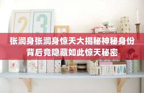 张润身张润身惊天大揭秘神秘身份背后竟隐藏如此惊天秘密