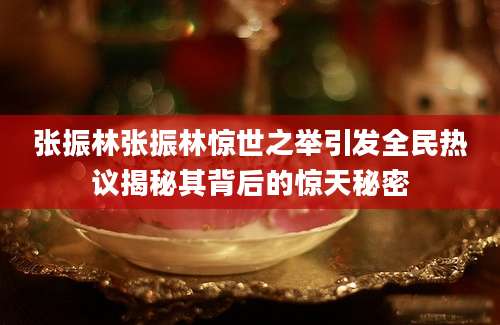 张振林张振林惊世之举引发全民热议揭秘其背后的惊天秘密