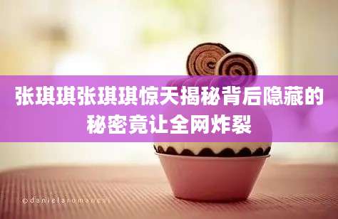 张琪琪张琪琪惊天揭秘背后隐藏的秘密竟让全网炸裂