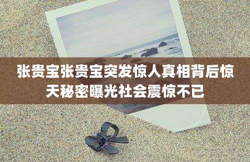 张贵宝张贵宝突发惊人真相背后惊天秘密曝光社会震惊不已