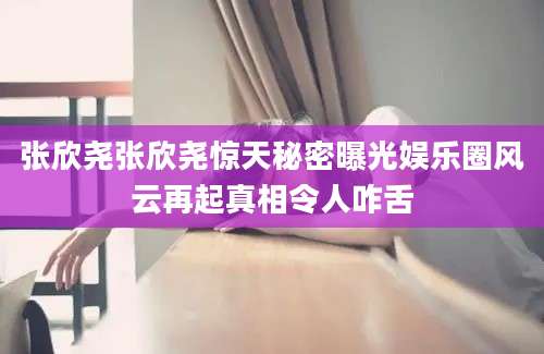 张欣尧张欣尧惊天秘密曝光娱乐圈风云再起真相令人咋舌