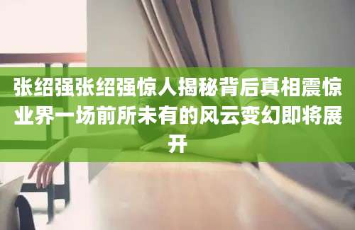 张绍强张绍强惊人揭秘背后真相震惊业界一场前所未有的风云变幻即将展开