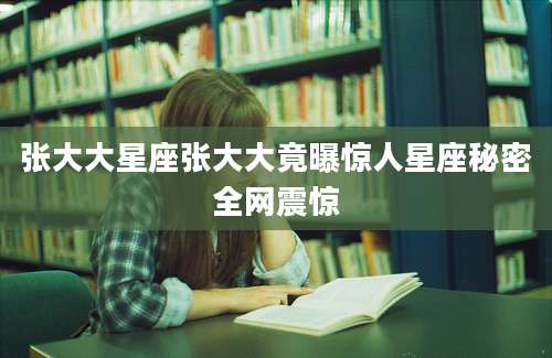 张大大星座张大大竟曝惊人星座秘密全网震惊