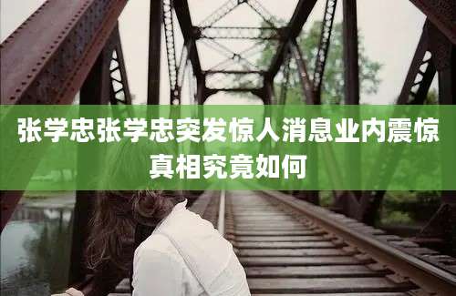 张学忠张学忠突发惊人消息业内震惊真相究竟如何