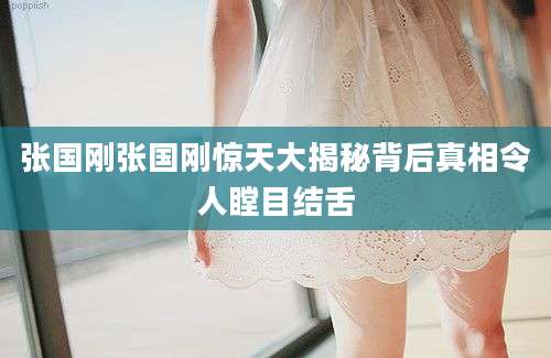 张国刚张国刚惊天大揭秘背后真相令人瞠目结舌