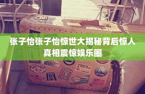 张子怡张子怡惊世大揭秘背后惊人真相震惊娱乐圈