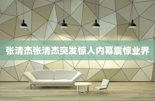 张清杰张清杰突发惊人内幕震惊业界
