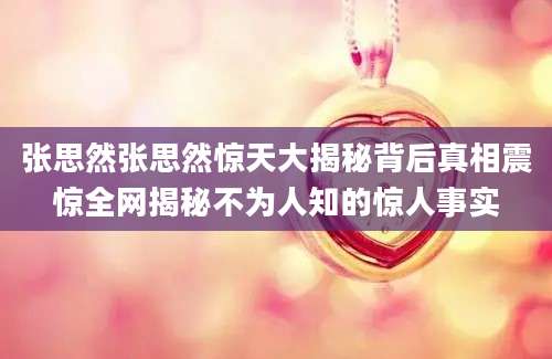张思然张思然惊天大揭秘背后真相震惊全网揭秘不为人知的惊人事实