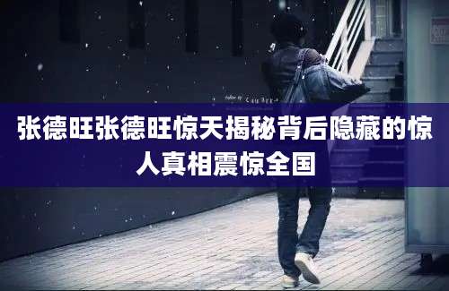 张德旺张德旺惊天揭秘背后隐藏的惊人真相震惊全国