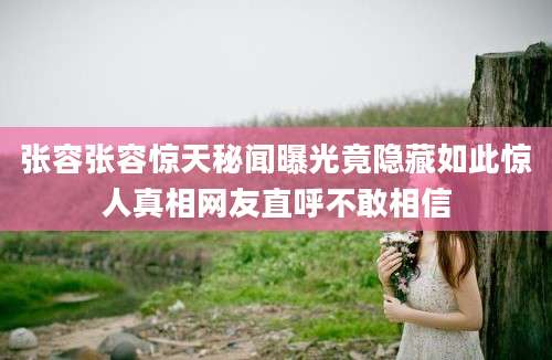 张容张容惊天秘闻曝光竟隐藏如此惊人真相网友直呼不敢相信