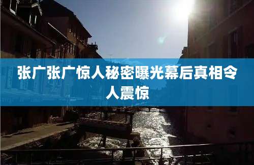 张广张广惊人秘密曝光幕后真相令人震惊