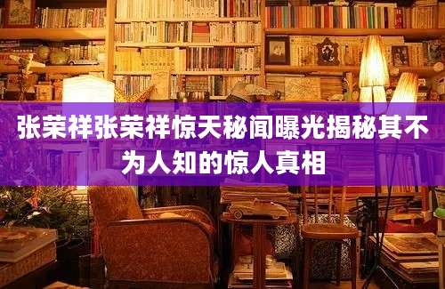 张荣祥张荣祥惊天秘闻曝光揭秘其不为人知的惊人真相