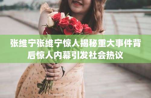 张维宁张维宁惊人揭秘重大事件背后惊人内幕引发社会热议