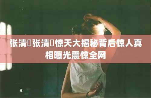 张清曌张清曌惊天大揭秘背后惊人真相曝光震惊全网