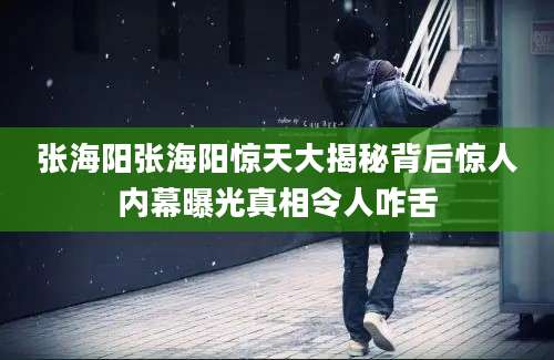 张海阳张海阳惊天大揭秘背后惊人内幕曝光真相令人咋舌