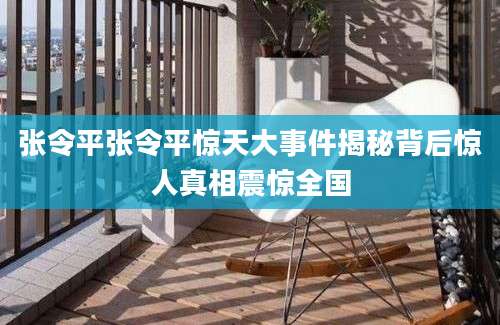 张令平张令平惊天大事件揭秘背后惊人真相震惊全国